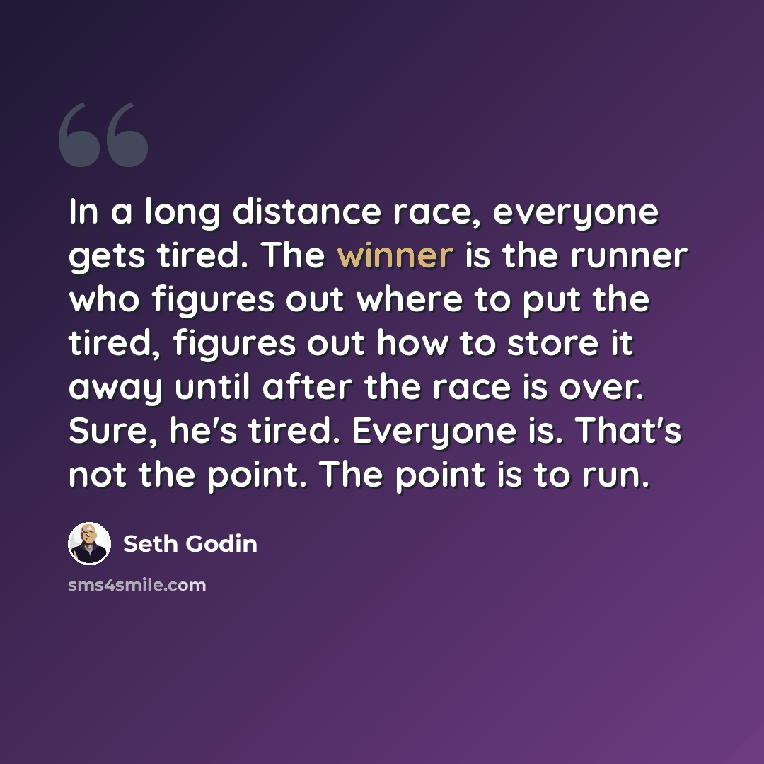 “In a long distance race, everyone gets tired. The winner is the runner who figures out where to put the tired, figures out how to store it away until after the race is over. Sure, he's tired. Everyone is. That's not the point. The point is to run.” quote by Seth Godin