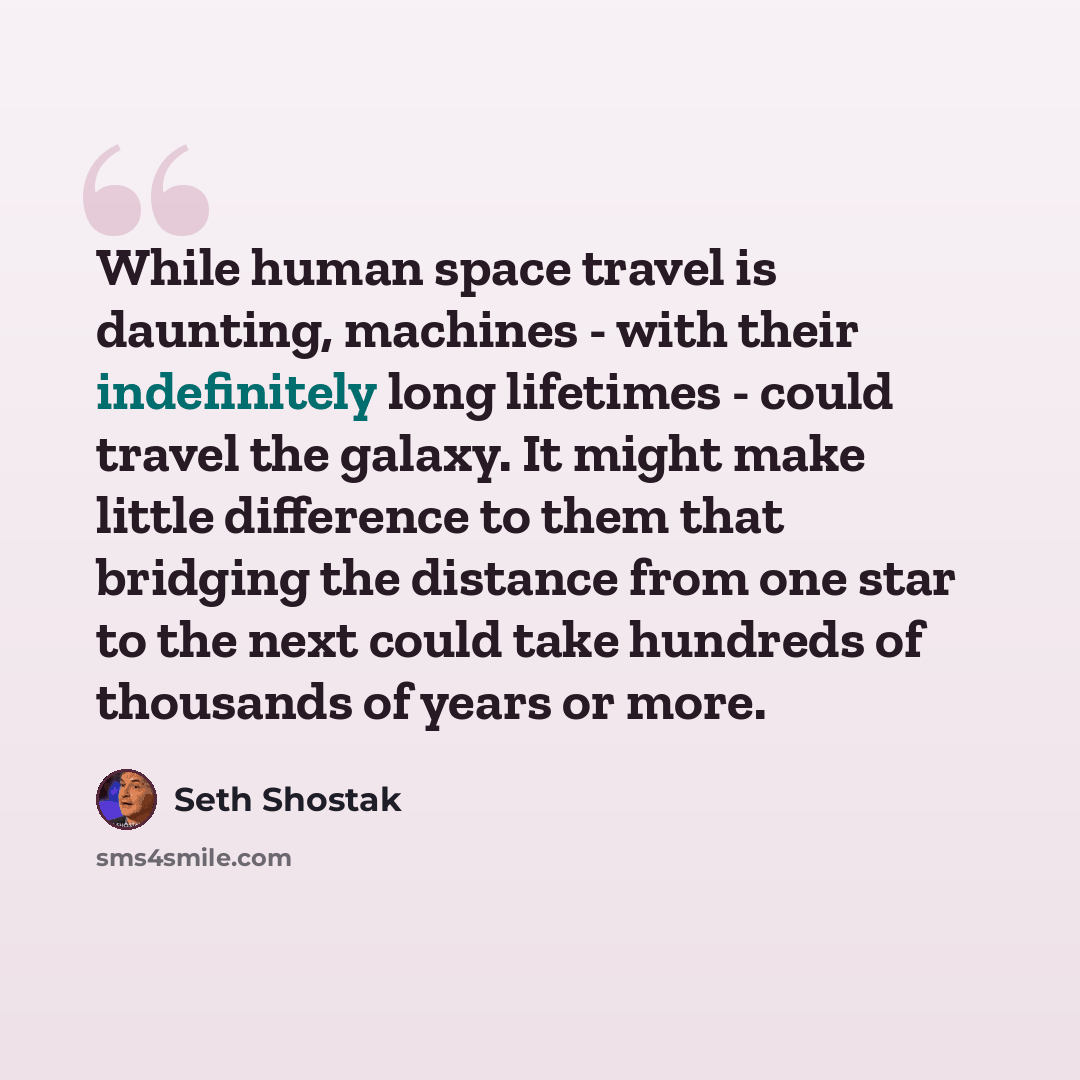 “While human space travel is daunting, machines - with their indefinitely long lifetimes - could travel the galaxy. It might make little difference to them that bridging the distance from one star to the next could take hundreds of thousands of years or more.” quote by Seth Shostak