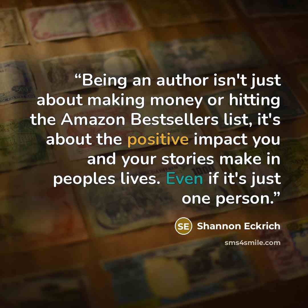 “Being an author isn't just about making money or hitting the Amazon Bestsellers list, it's about the positive impact you and your stories make in peoples lives. Even if it's just one person.” quote by Shannon Eckrich