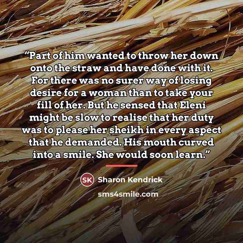 “Part of him wanted to throw her down onto the straw and have done with it. For there was no surer way of losing desire for a woman than to take your fill of her. But he sensed that Eleni might be slow to realise that her duty was to please her sheikh in every aspect that he demanded. His mouth…” quote by Sharon Kendrick