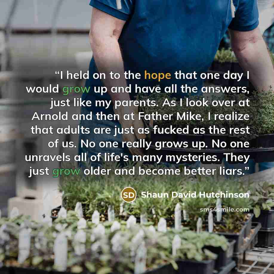 “I held on to the hope that one day I would grow up and have all the answers, just like my parents. As I look over at Arnold and then at Father Mike, I realize that adults are just as fucked as the rest of us. No one really grows up. No one unravels all of life's many mysteries. They just grow…” quote by Shaun David Hutchinson