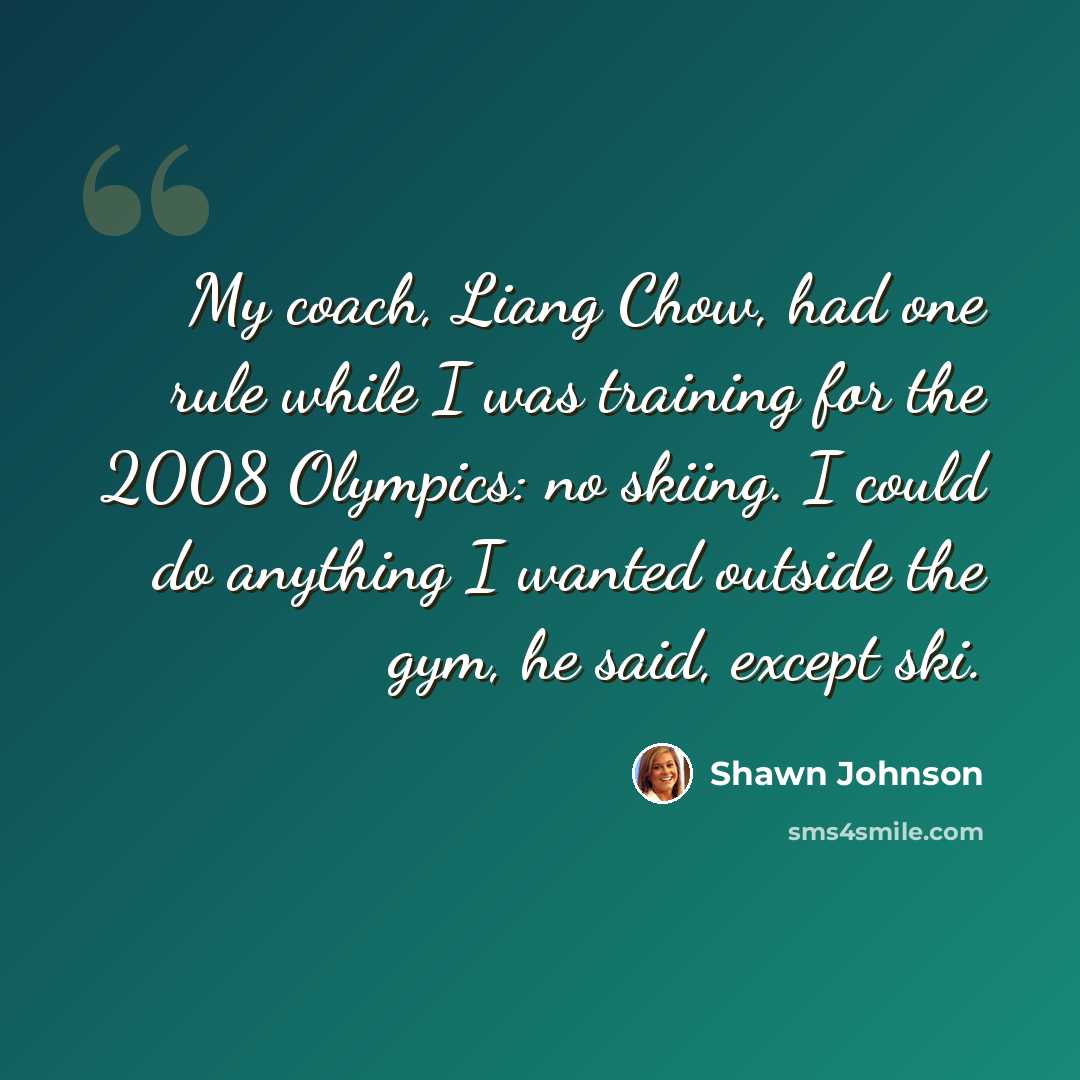 “My coach, Liang Chow, had one rule while I was training for the 2008 Olympics: no skiing. I could do anything I wanted outside the gym, he said, except ski.” quote by Shawn Johnson