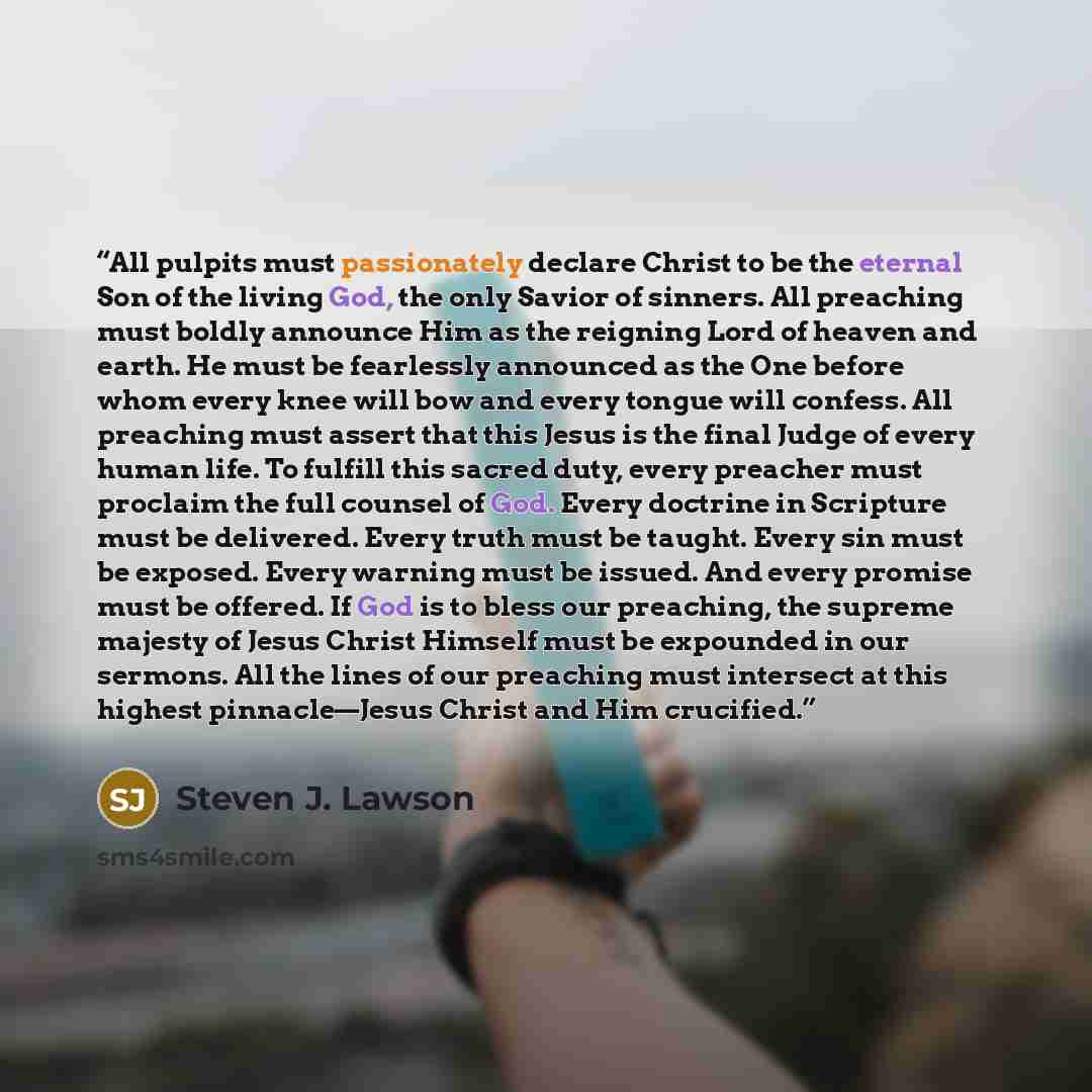 “All pulpits must passionately declare Christ to be the eternal Son of the living God, the only Savior of sinners. All preaching must boldly announce Him as the reigning Lord of heaven and earth. He must be fearlessly announced as the One before whom every knee will bow and every tongue will…” quote by Steven J. Lawson