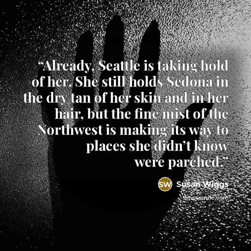 “Already, Seattle is taking hold of her. She still holds Sedona in the dry tan of her skin and in her hair, but the fine mist of the Northwest is making its way to places she didn’t know were parched.” quote by Susan Wiggs