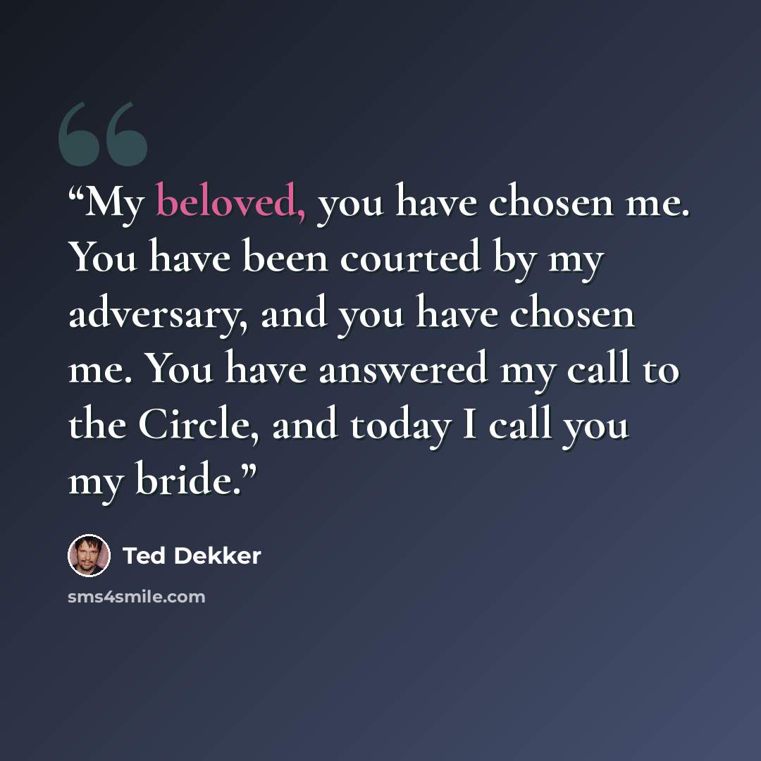 “My beloved, you have chosen me. You have been courted by my adversary, and you have chosen me. You have answered my call to the Circle, and today I call you my bride.” quote by Ted Dekker