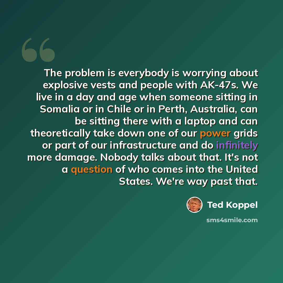 “The problem is everybody is worrying about explosive vests and people with AK-47s. We live in a day and age when someone sitting in Somalia or in Chile or in Perth, Australia, can be sitting there with a laptop and can theoretically take down one of our power grids or part of our infrastructure…” quote by Ted Koppel