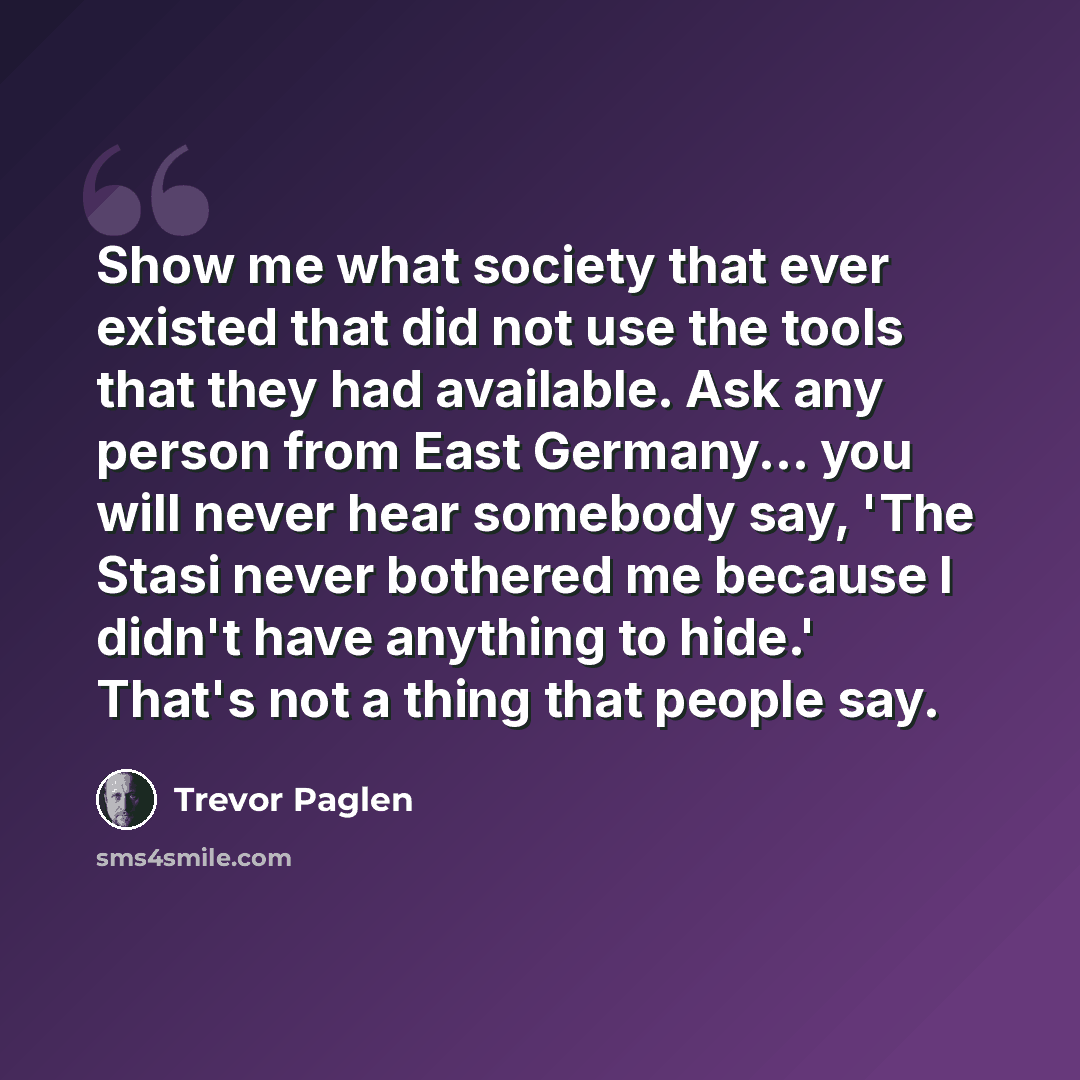 “Show me what society that ever existed that did not use the tools that they had available. Ask any person from East Germany... you will never hear somebody say, 'The Stasi never bothered me because I didn't have anything to hide.' That's not a thing that people say.” quote by Trevor Paglen