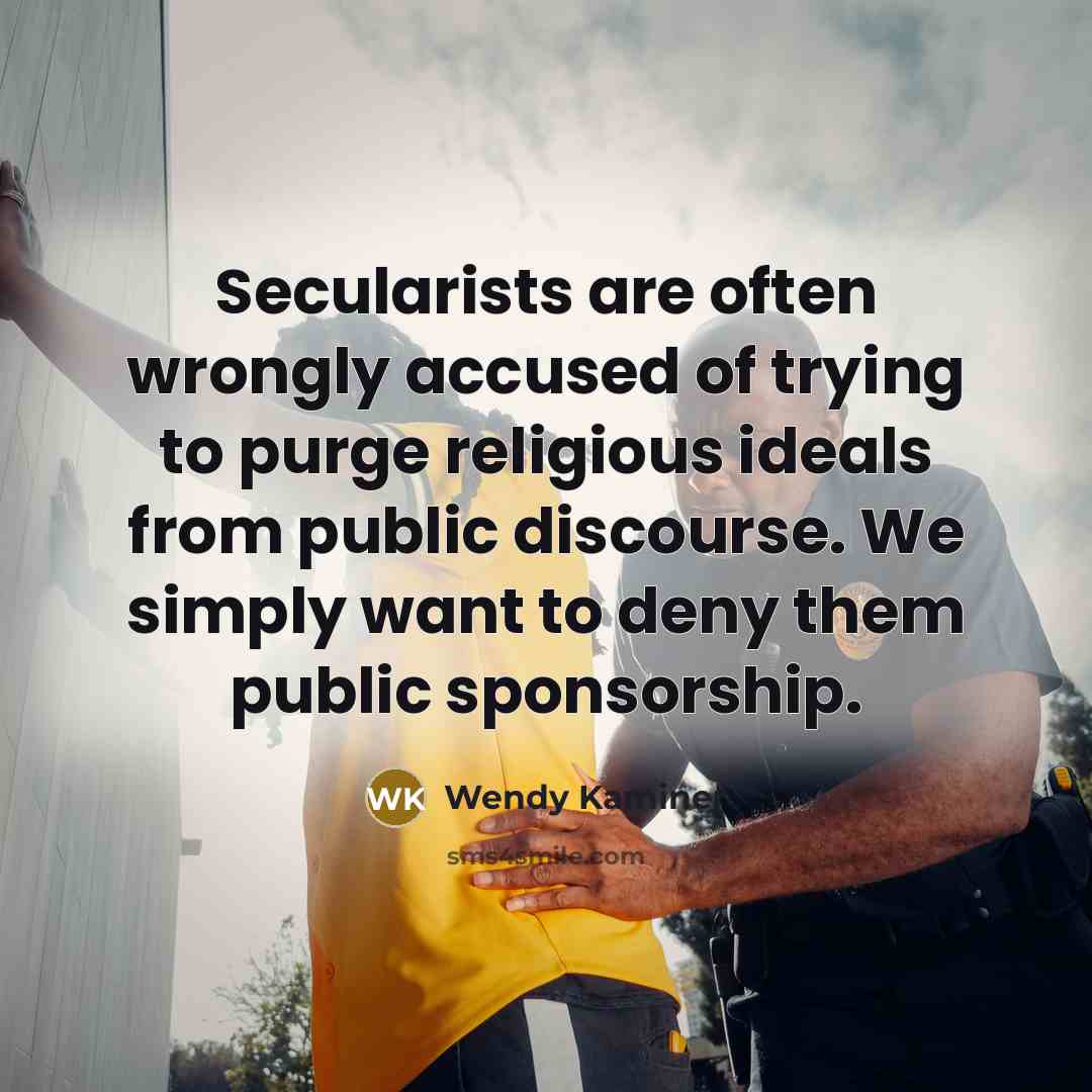 “Secularists are often wrongly accused of trying to purge religious ideals from public discourse. We simply want to deny them public sponsorship.” quote by Wendy Kaminer