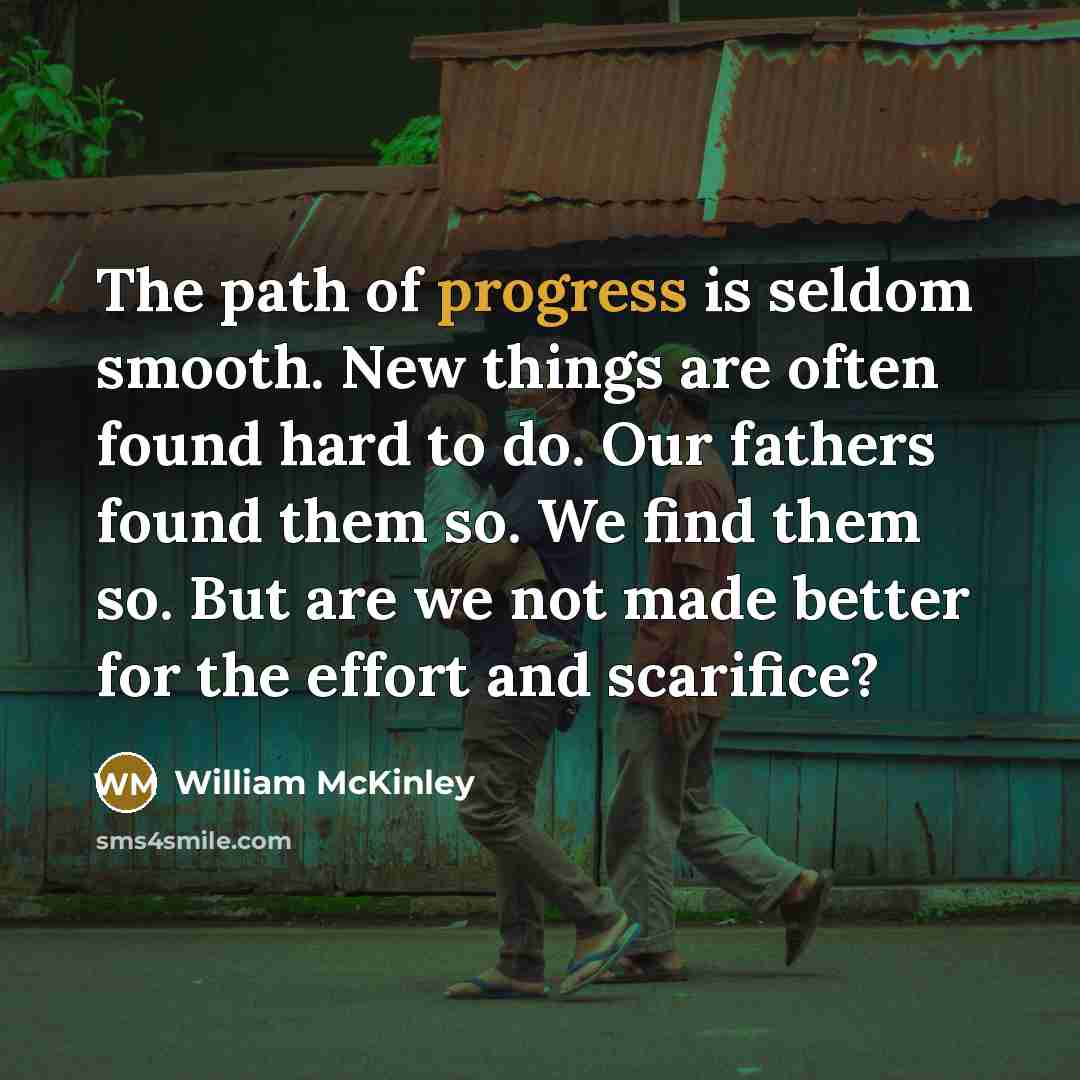 “The path of progress is seldom smooth. New things are often found hard to do. Our fathers found them so. We find them so. But are we not made better for the effort and scarifice?” quote by William McKinley