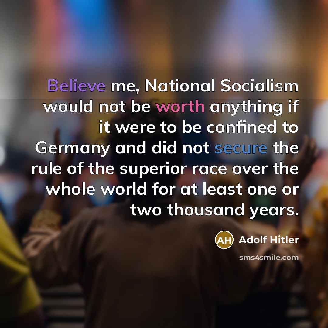 “Believe me, National Socialism would not be worth anything if it were to be confined to Germany and did not secure the rule of the superior race over the whole world for at least one or two thousand years.” quote by Adolf Hitler