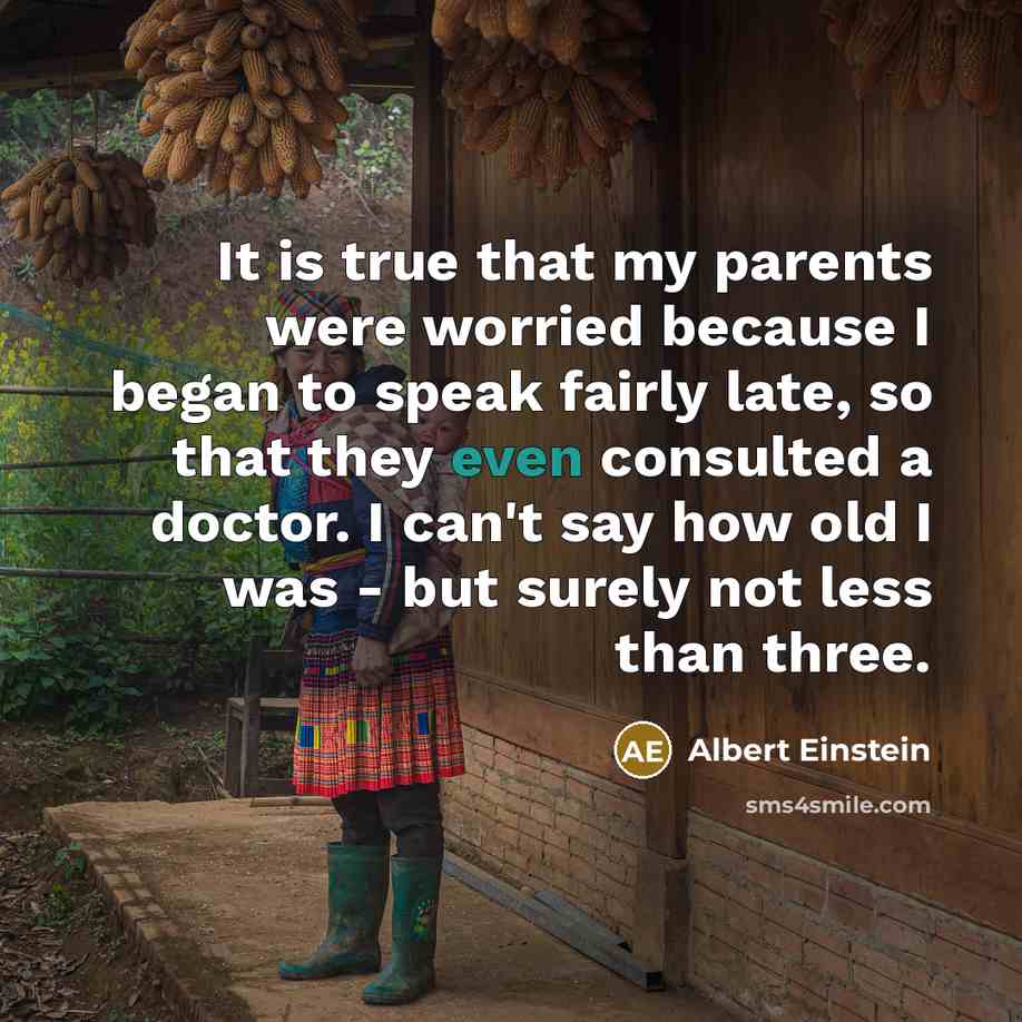 “It is true that my parents were worried because I began to speak fairly late, so that they even consulted a doctor. I can't say how old I was - but surely not less than three.” quote by Albert Einstein