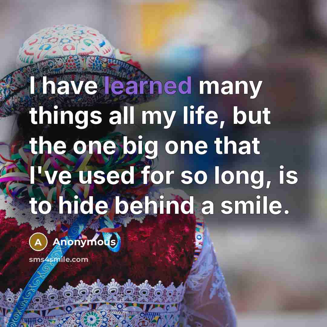 “I have learned many things all my life, but the one big one that I've used for so long, is to hide behind a smile.” quote by Anonymous