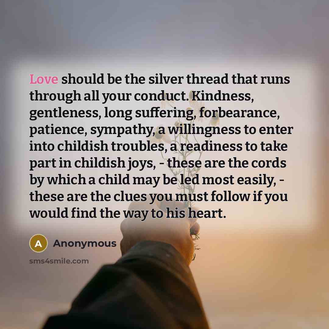 “Love should be the silver thread that runs through all your conduct. Kindness, gentleness, long suffering, forbearance, patience, sympathy, a willingness to enter into childish troubles, a readiness to take part in childish joys, - these are the cords by which a child may be led most easily…” quote by Anonymous