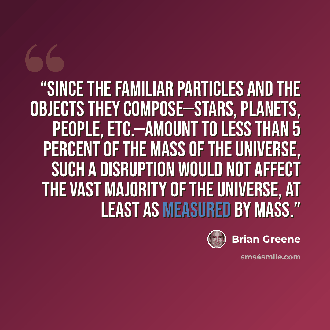 “Since the familiar particles and the objects they compose—stars, planets, people, etc.—amount to less than 5 percent of the mass of the universe, such a disruption would not affect the vast majority of the universe, at least as measured by mass.” quote by Brian Greene