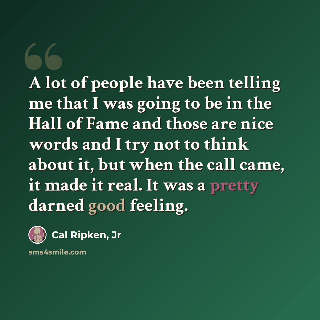 “A lot of people have been telling me that I was going to be in the Hall of Fame and those are nice words and I try not to think about it, but when the call came, it made it real. It was a pretty darned good feeling.” quote by Cal Ripken, Jr