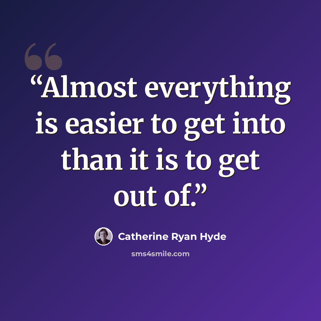 “Almost everything is easier to get into than it is to get out of.” quote by Catherine Ryan Hyde