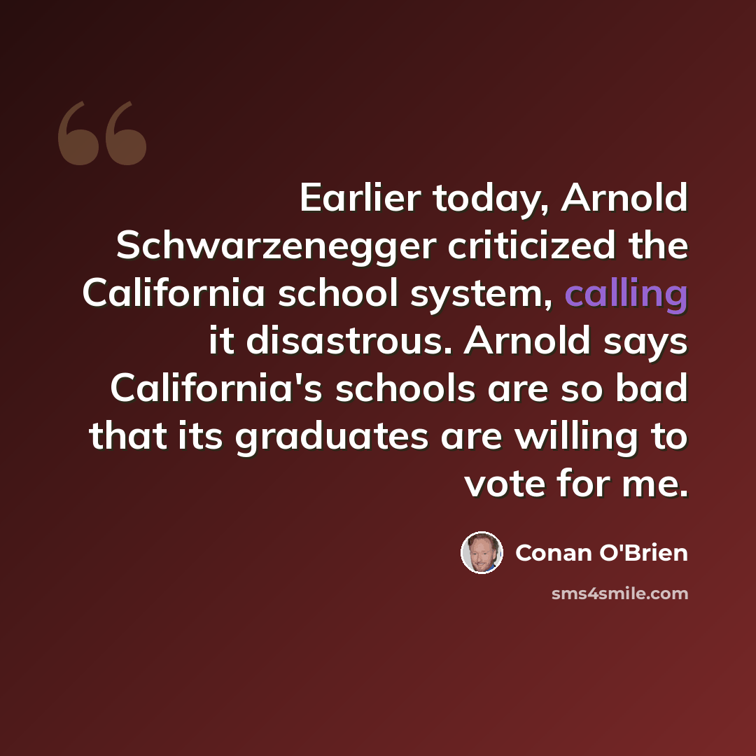 “Earlier today, Arnold Schwarzenegger criticized the California school system, calling it disastrous. Arnold says California's schools are so bad that its graduates are willing to vote for me.” quote by Conan O'Brien