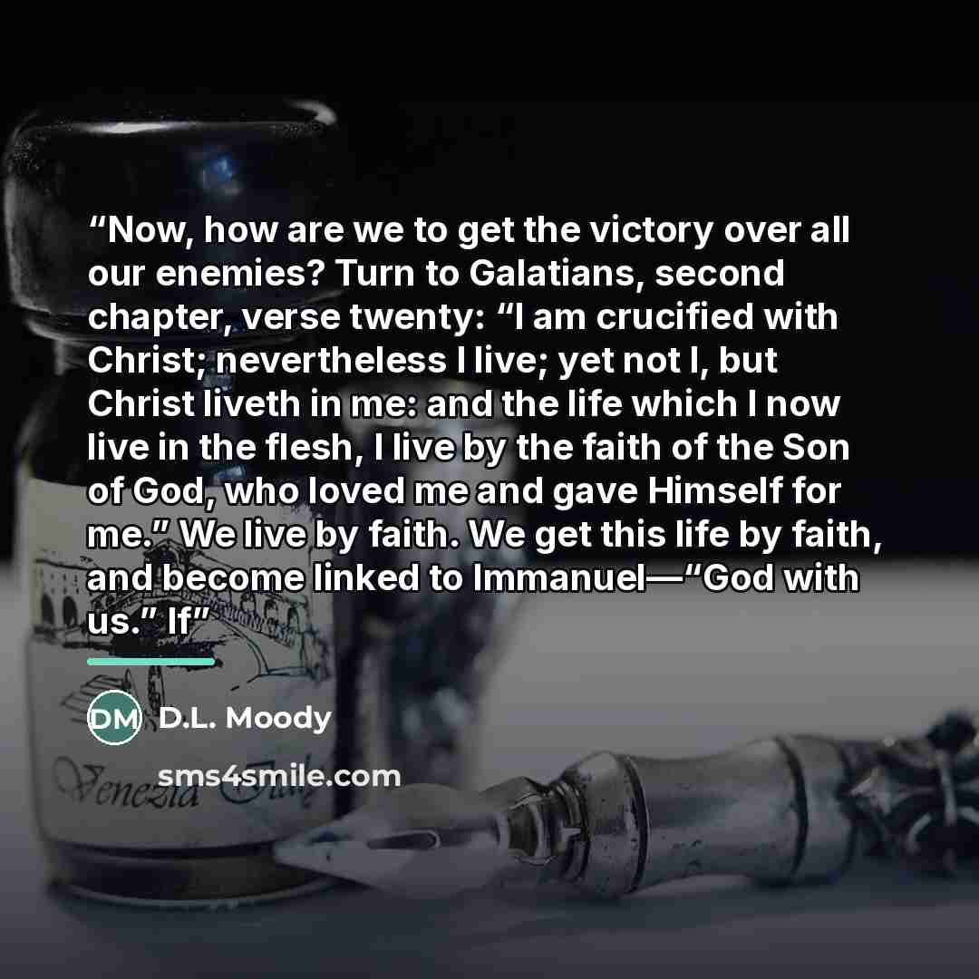 “Now, how are we to get the victory over all our enemies? Turn to Galatians, second chapter, verse twenty: “I am crucified with Christ; nevertheless I live; yet not I, but Christ liveth in me: and the life which I now live in the flesh, I live by the faith of the Son of God, who loved me and gave…” quote by D.L. Moody