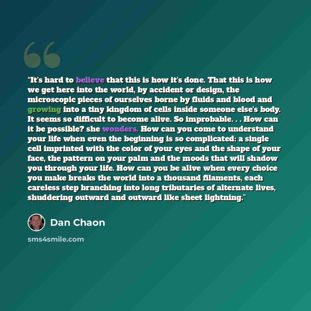 “It's hard to believe that this is how it's done. That this is how we get here into the world, by accident or design, the microscopic pieces of ourselves borne by fluids and blood and growing into a tiny kingdom of cells inside someone else's body. It seems so difficult to become alive. So…” quote by Dan Chaon