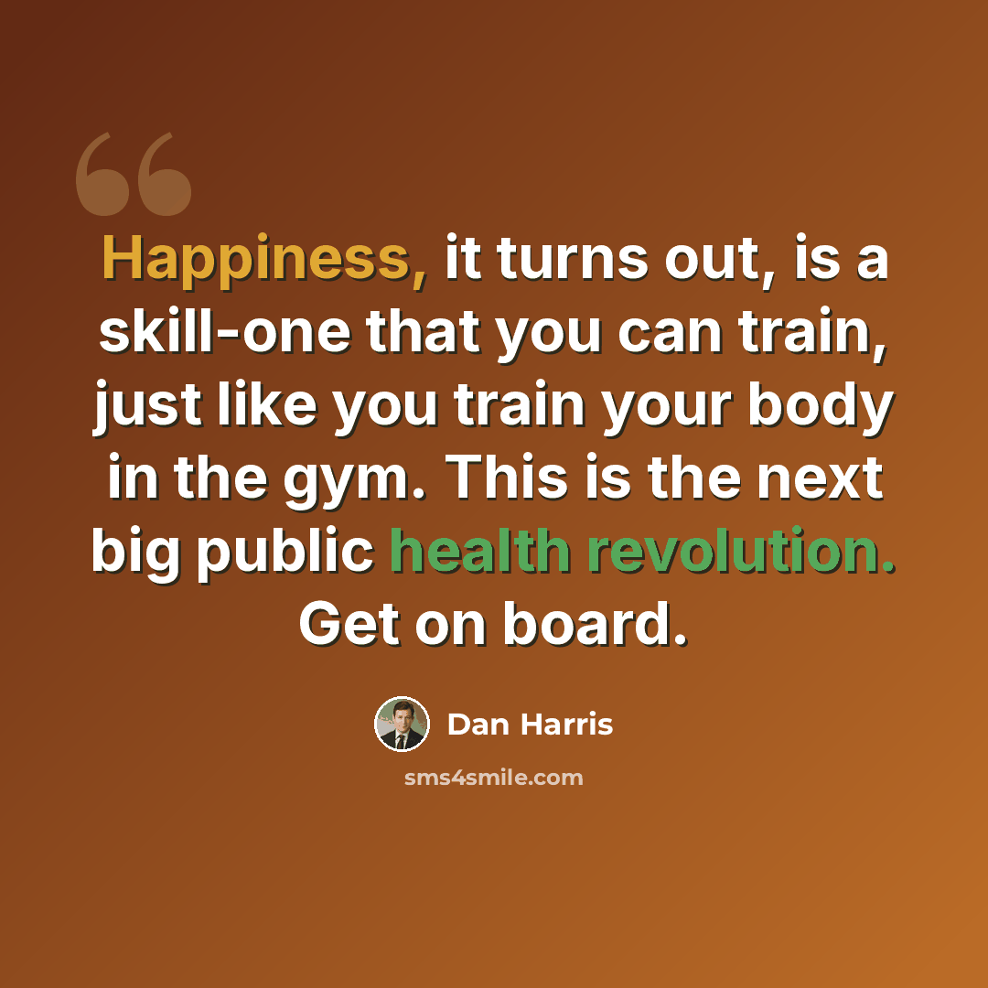 “Happiness, it turns out, is a skill-one that you can train, just like you train your body in the gym. This is the next big public health revolution. Get on board.” quote by Dan Harris