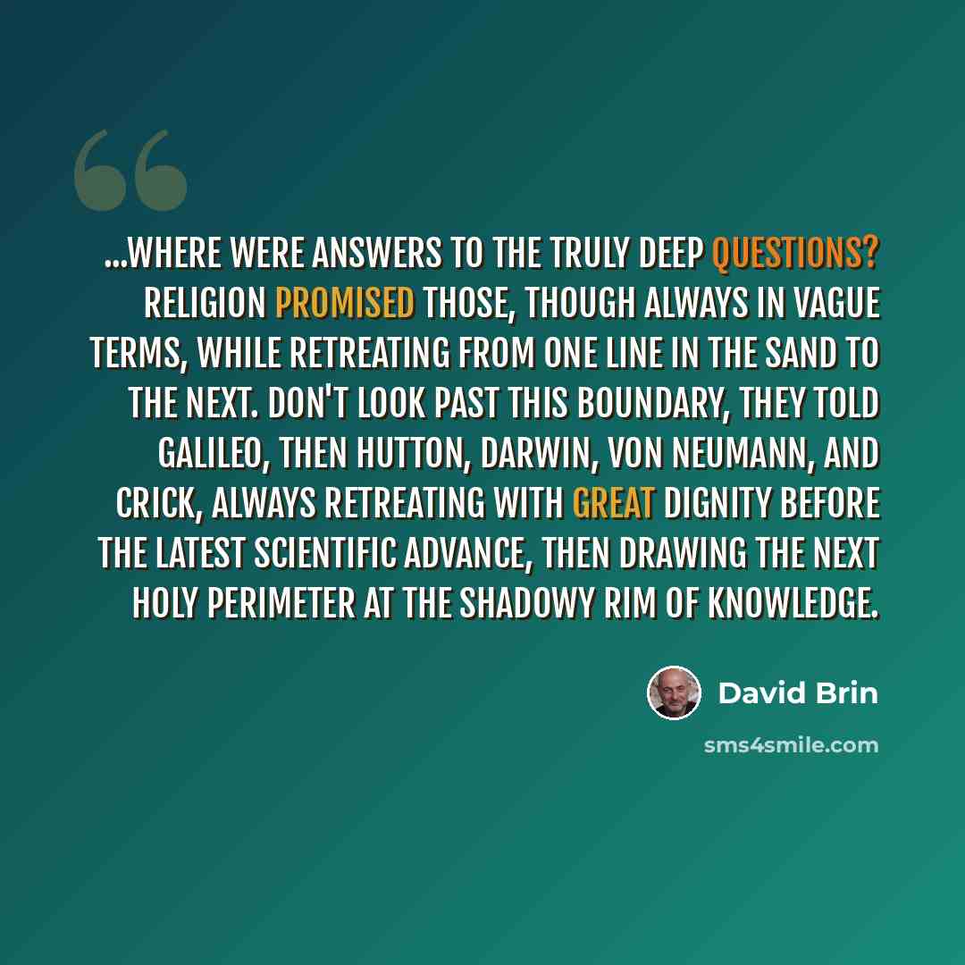 “...where were answers to the truly deep questions? Religion promised those, though always in vague terms, while retreating from one line in the sand to the next. Don't look past this boundary, they told Galileo, then Hutton, Darwin, Von Neumann, and Crick, always retreating with great dignity…” quote by David Brin