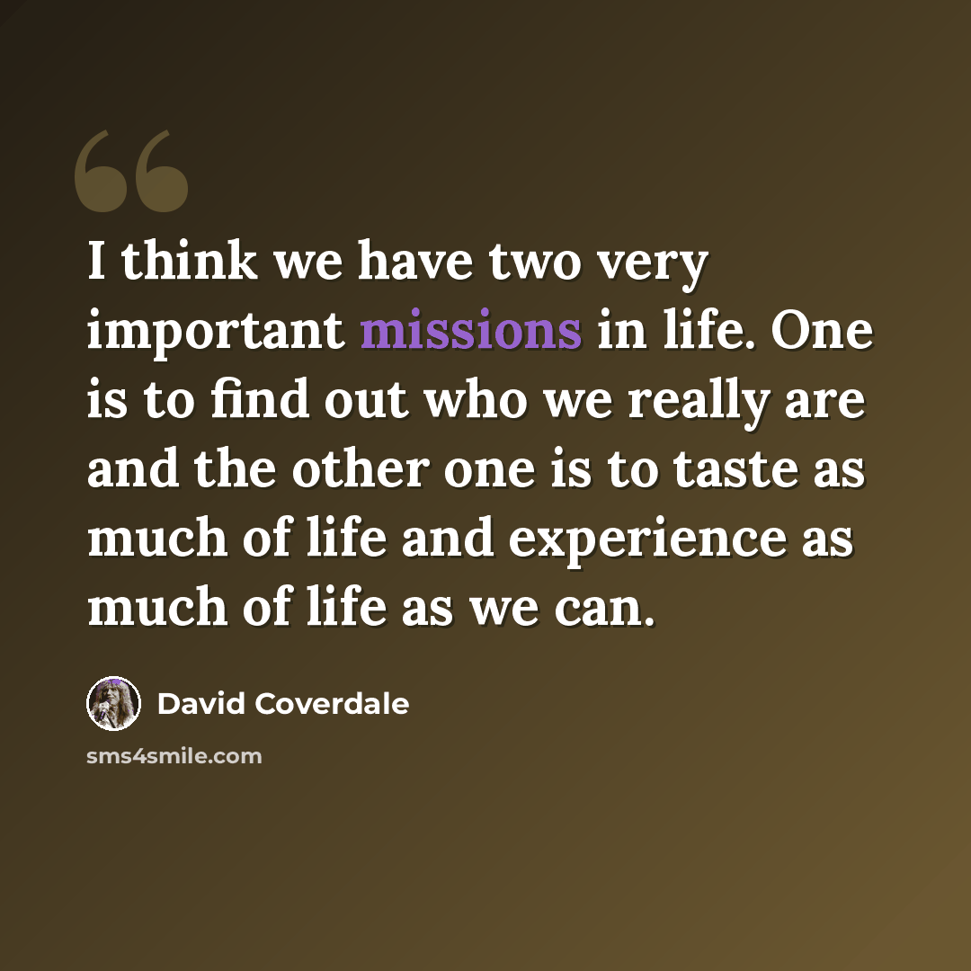 “I think we have two very important missions in life. One is to find out who we really are and the other one is to taste as much of life and experience as much of life as we can.” quote by David Coverdale