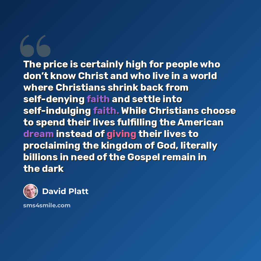 “The price is certainly high for people who don’t know Christ and who live in a world where Christians shrink back from self-denying faith and settle into self-indulging faith. While Christians choose to spend their lives fulfilling the American dream instead of giving their lives to proclaiming…” quote by David Platt