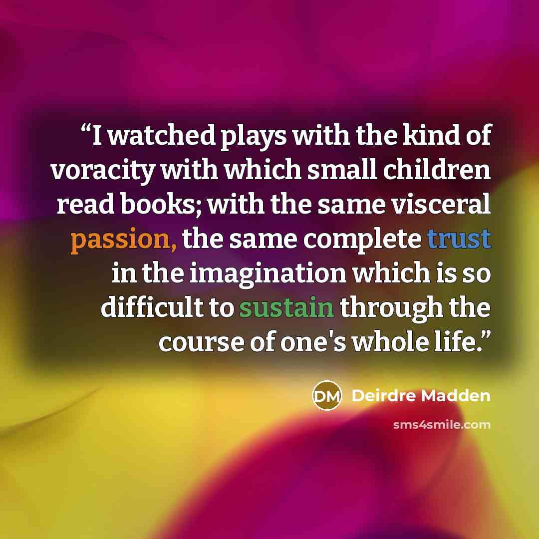 “I watched plays with the kind of voracity with which small children read books; with the same visceral passion, the same complete trust in the imagination which is so difficult to sustain through the course of one's whole life.” quote by Deirdre Madden
