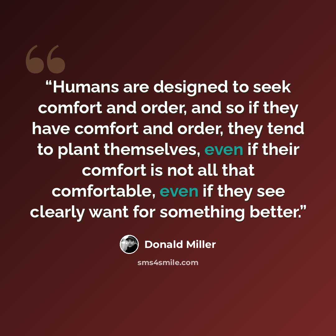 “Humans are designed to seek comfort and order, and so if they have comfort and order, they tend to plant themselves, even if their comfort is not all that comfortable, even if they see clearly want for something better.” quote by Donald Miller