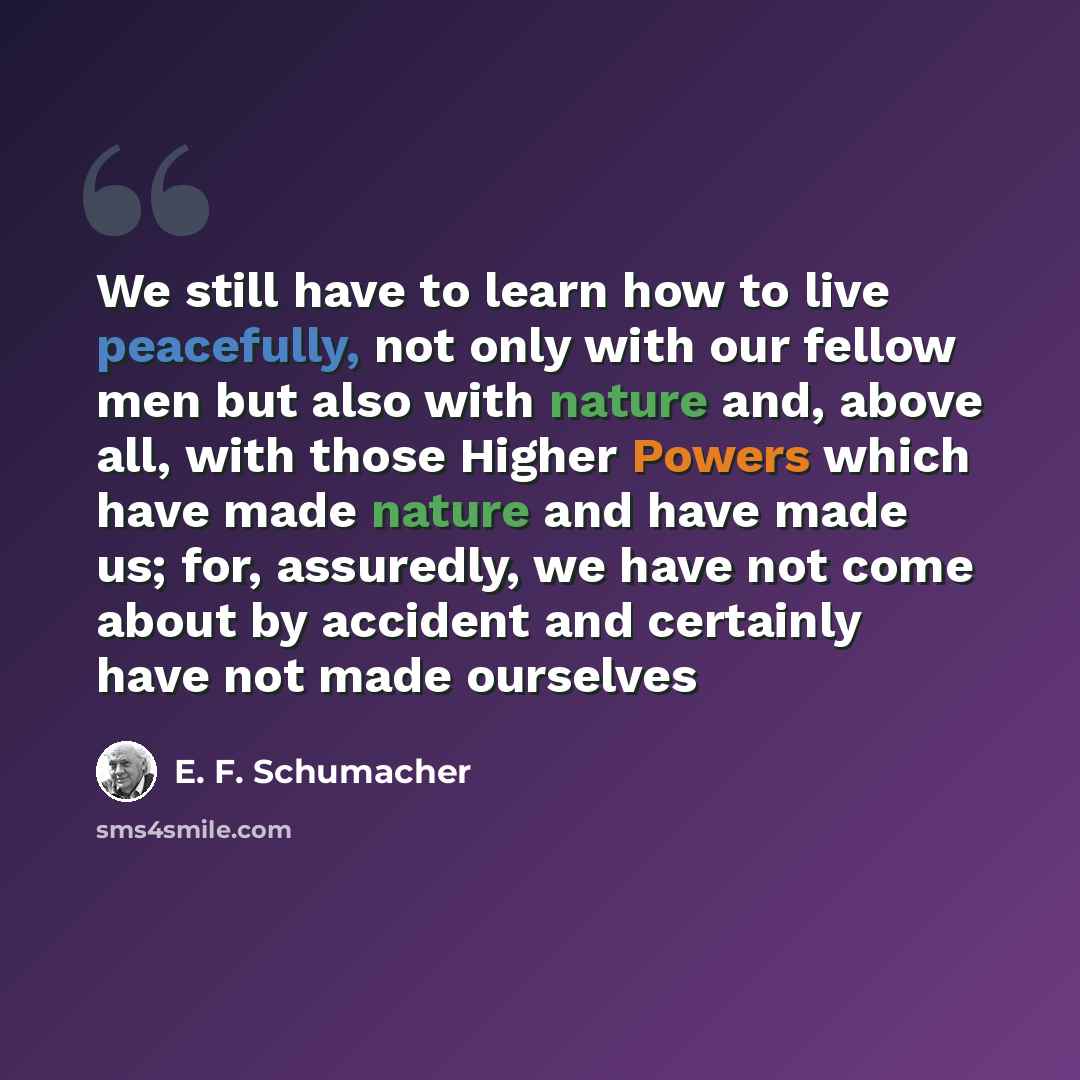 “We still have to learn how to live peacefully, not only with our fellow men but also with nature and, above all, with those Higher Powers which have made nature and have made us; for, assuredly, we have not come about by accident and certainly have not made ourselves” quote by E. F. Schumacher