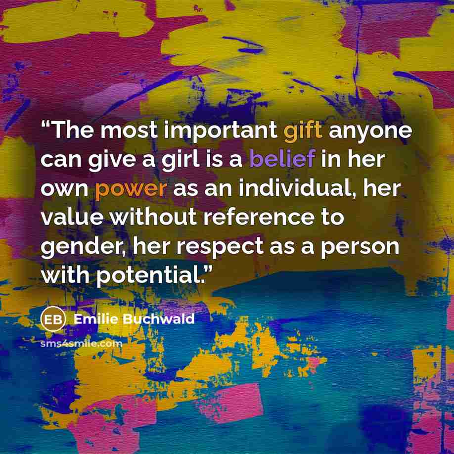 “The most important gift anyone can give a girl is a belief in her own power as an individual, her value without reference to gender, her respect as a person with potential.” quote by Emilie Buchwald