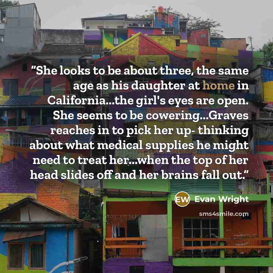 “She looks to be about three, the same age as his daughter at home in California...the girl's eyes are open. She seems to be cowering...Graves reaches in to pick her up- thinking about what medical supplies he might need to treat her...when the top of her head slides off and her brains fall out.” quote by Evan Wright