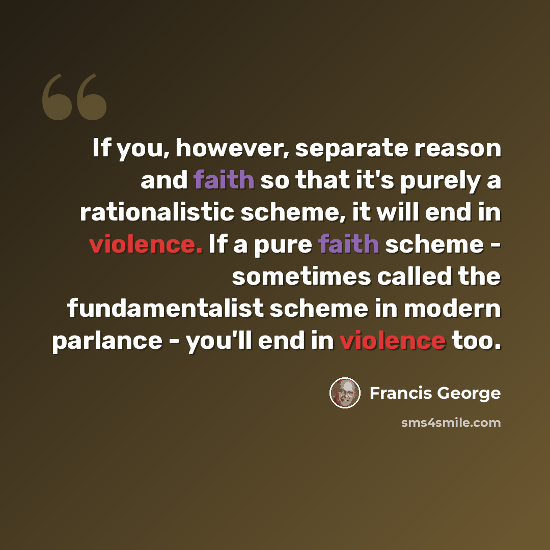 “If you, however, separate reason and faith so that it's purely a rationalistic scheme, it will end in violence. If a pure faith scheme - sometimes called the fundamentalist scheme in modern parlance - you'll end in violence too.” quote by Francis George