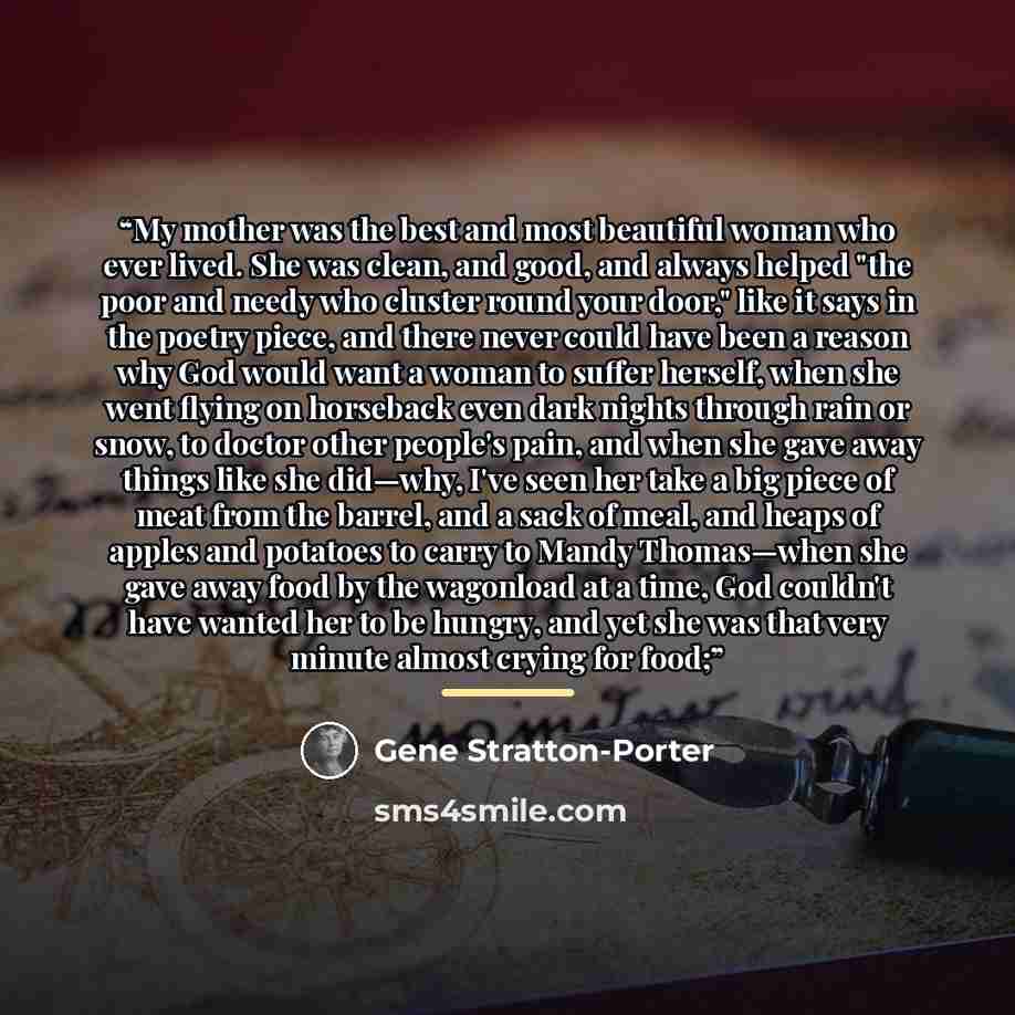 “My mother was the best and most beautiful woman who ever lived. She was clean, and good, and always helped "the poor and needy who cluster round your door," like it says in the poetry piece, and there never could have been a reason why God would want a woman to suffer herself, when she went flying…” quote by Gene Stratton-Porter