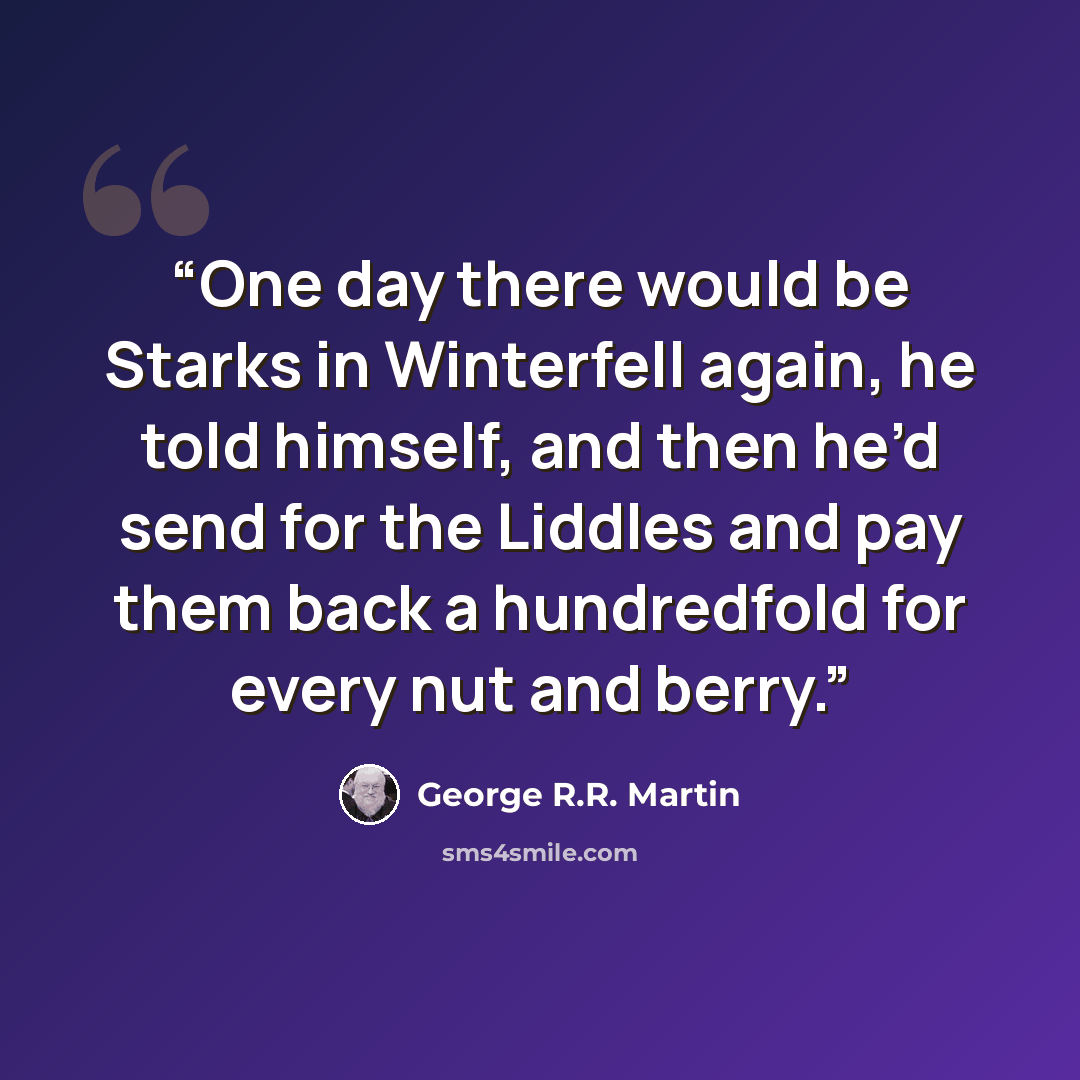 “One day there would be Starks in Winterfell again, he told himself, and then he’d send for the Liddles and pay them back a hundredfold for every nut and berry.” quote by George R.R. Martin