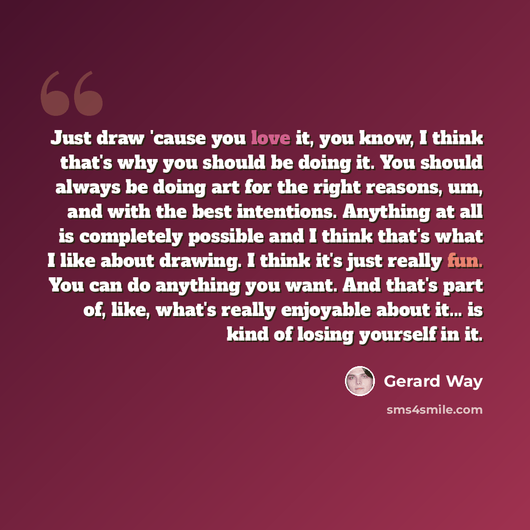 “Just draw 'cause you love it, you know, I think that's why you should be doing it. You should always be doing art for the right reasons, um, and with the best intentions. Anything at all is completely possible and I think that's what I like about drawing. I think it's just really fun. You can do…” quote by Gerard Way