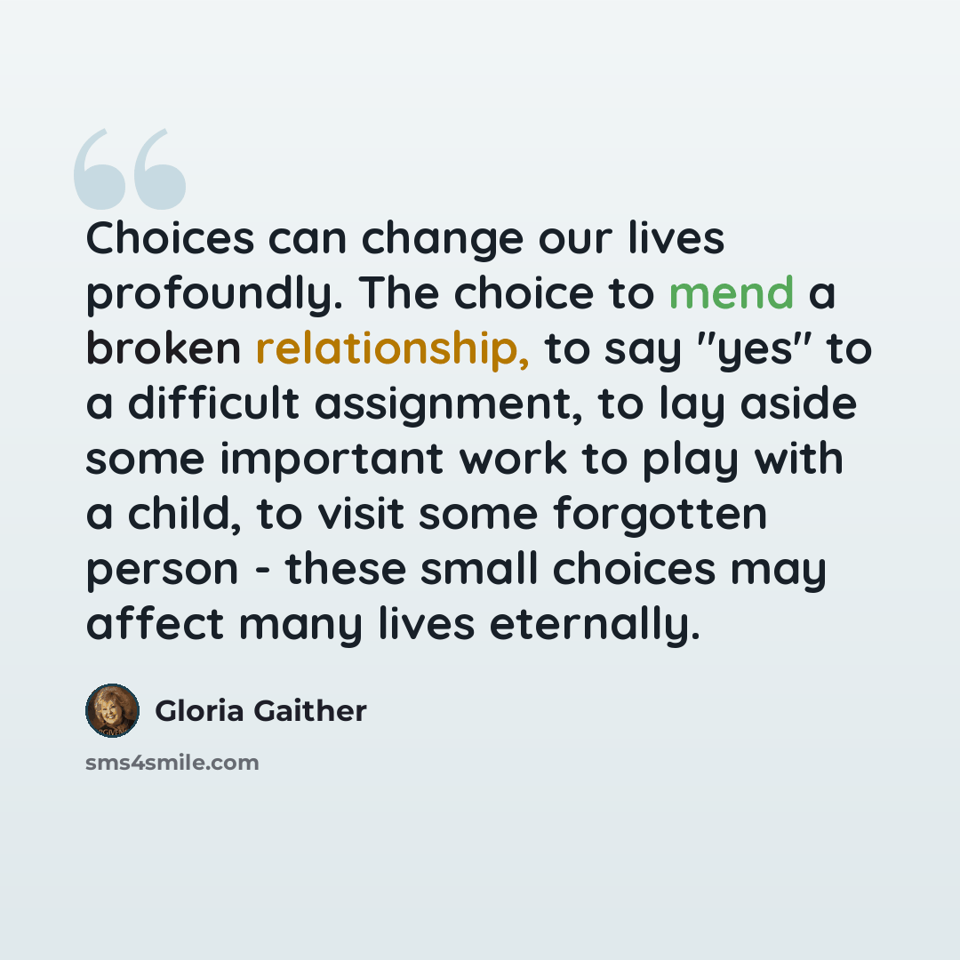 “Choices can change our lives profoundly. The choice to mend a broken relationship, to say "yes" to a difficult assignment, to lay aside some important work to play with a child, to visit some forgotten person - these small choices may affect many lives eternally.” quote by Gloria Gaither