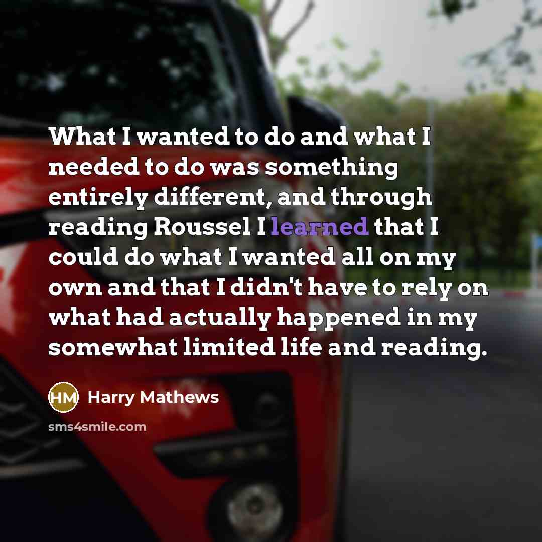 “What I wanted to do and what I needed to do was something entirely different, and through reading Roussel I learned that I could do what I wanted all on my own and that I didn't have to rely on what had actually happened in my somewhat limited life and reading.” quote by Harry Mathews