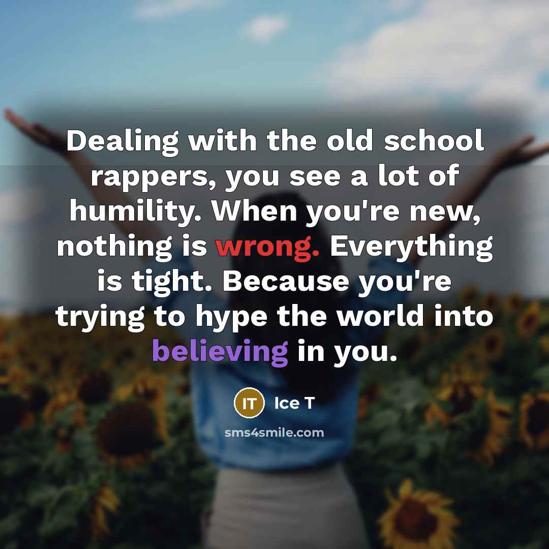 “Dealing with the old school rappers, you see a lot of humility. When you're new, nothing is wrong. Everything is tight. Because you're trying to hype the world into believing in you.” quote by Ice T