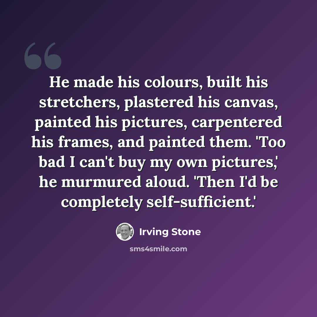 “He made his colours, built his stretchers, plastered his canvas, painted his pictures, carpentered his frames, and painted them. 'Too bad I can't buy my own pictures,' he murmured aloud. 'Then I'd be completely self-sufficient.'” quote by Irving Stone