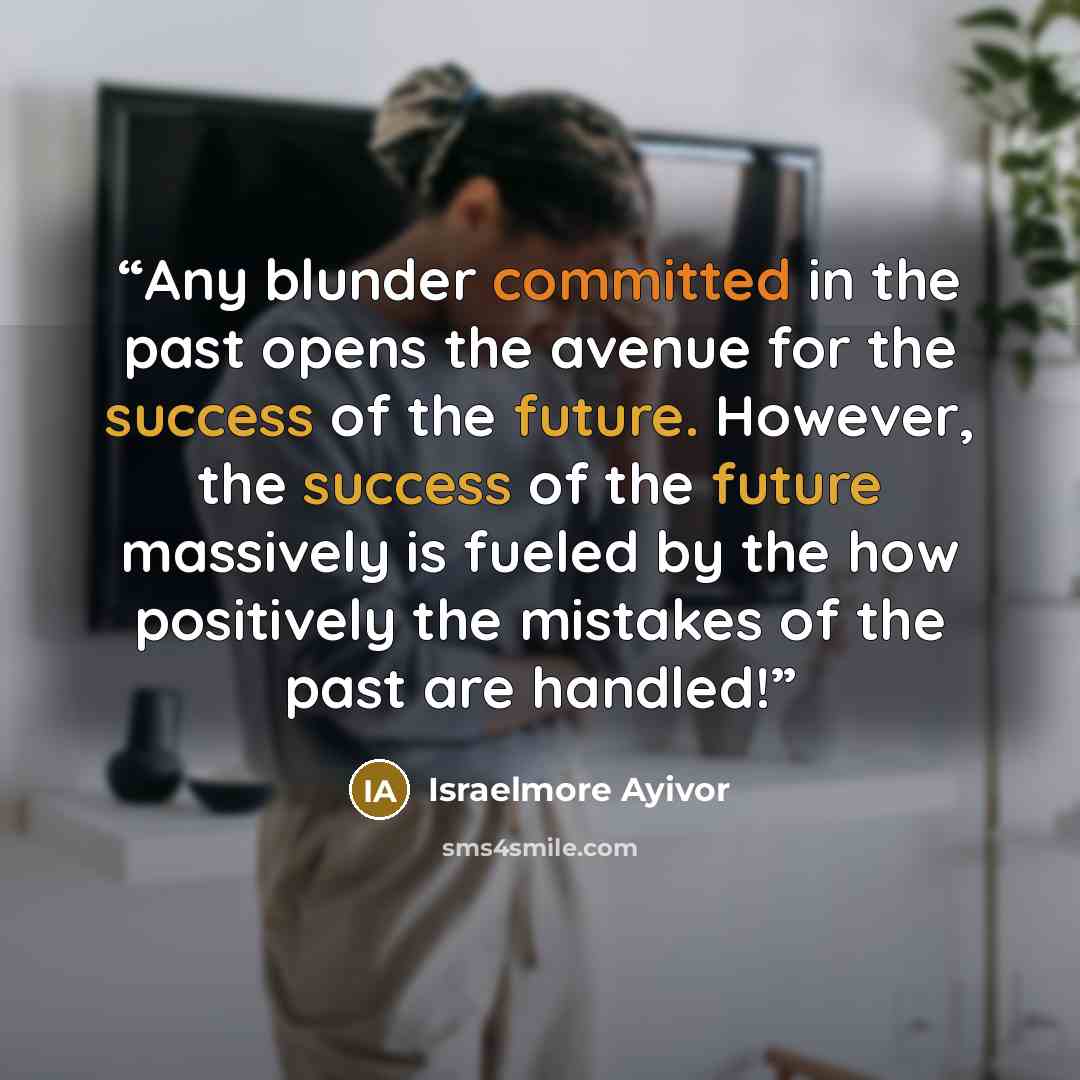 “Any blunder committed in the past opens the avenue for the success of the future. However, the success of the future massively is fueled by the how positively the mistakes of the past are handled!” quote by Israelmore Ayivor