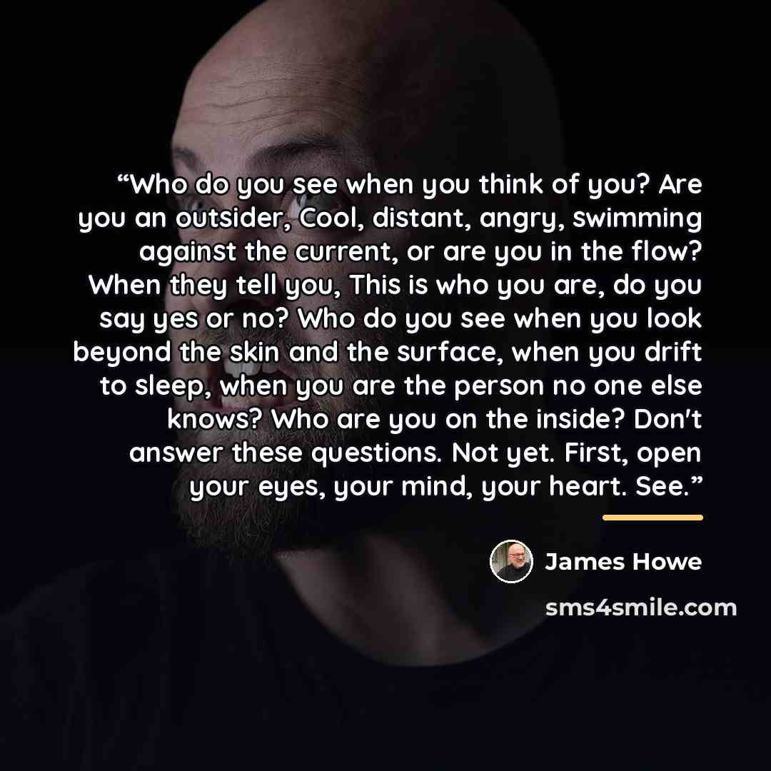 “Who do you see when you think of you? Are you an outsider, Cool, distant, angry, swimming against the current, or are you in the flow? When they tell you, This is who you are, do you say yes or no? Who do you see when you look beyond the skin and the surface, when you drift to sleep, when you are…” quote by James Howe