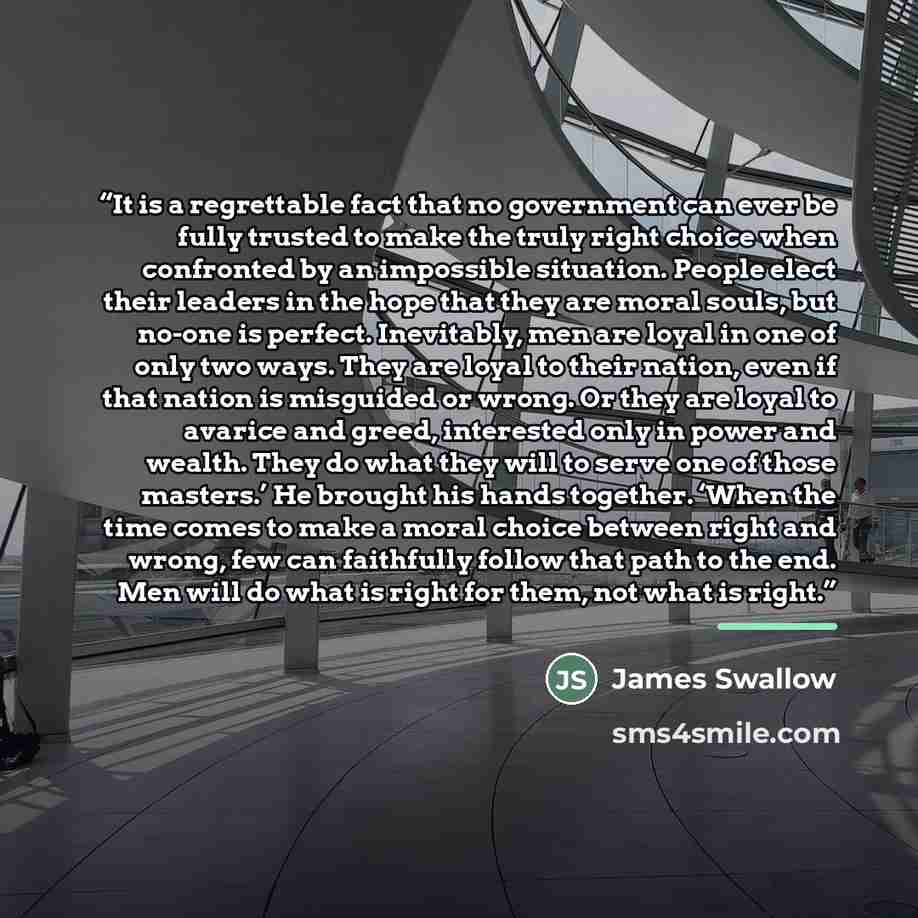 “It is a regrettable fact that no government can ever be fully trusted to make the truly right choice when confronted by an impossible situation. People elect their leaders in the hope that they are moral souls, but no-one is perfect. Inevitably, men are loyal in one of only two ways. They are…” quote by James Swallow