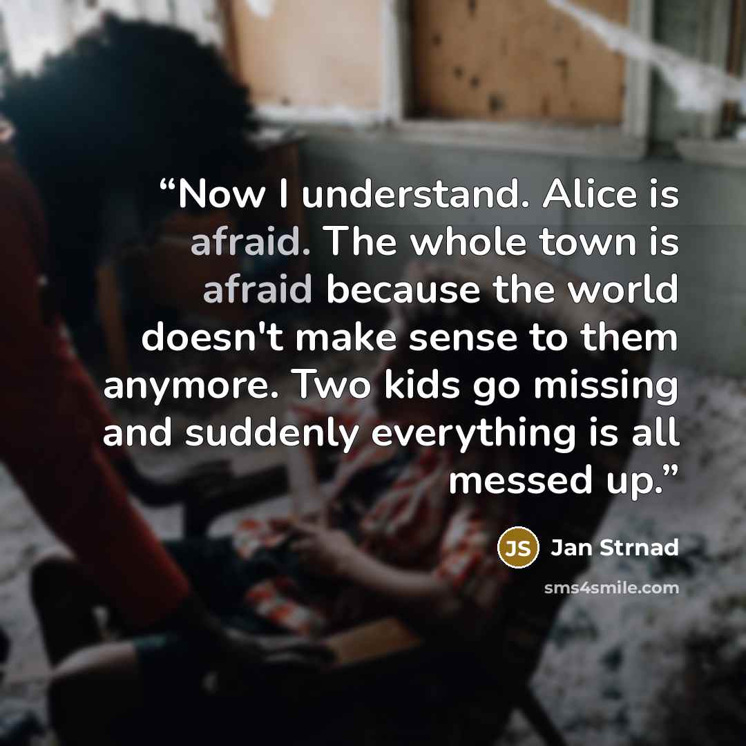 “Now I understand. Alice is afraid. The whole town is afraid because the world doesn't make sense to them anymore. Two kids go missing and suddenly everything is all messed up.” quote by Jan Strnad