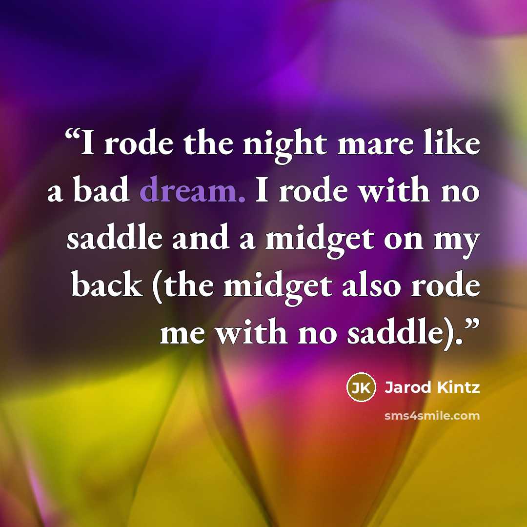 “I rode the night mare like a bad dream. I rode with no saddle and a midget on my back (the midget also rode me with no saddle).” quote by Jarod Kintz