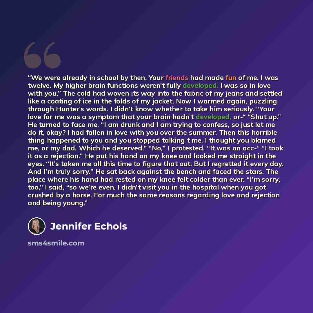 “We were already in school by then. Your friends had made fun of me. I was twelve. My higher brain functions weren’t fully developed. I was so in love with you.” The cold had woven its way into the fabric of my jeans and settled like a coating of ice in the folds of my jacket. Now I warmed again…” quote by Jennifer Echols