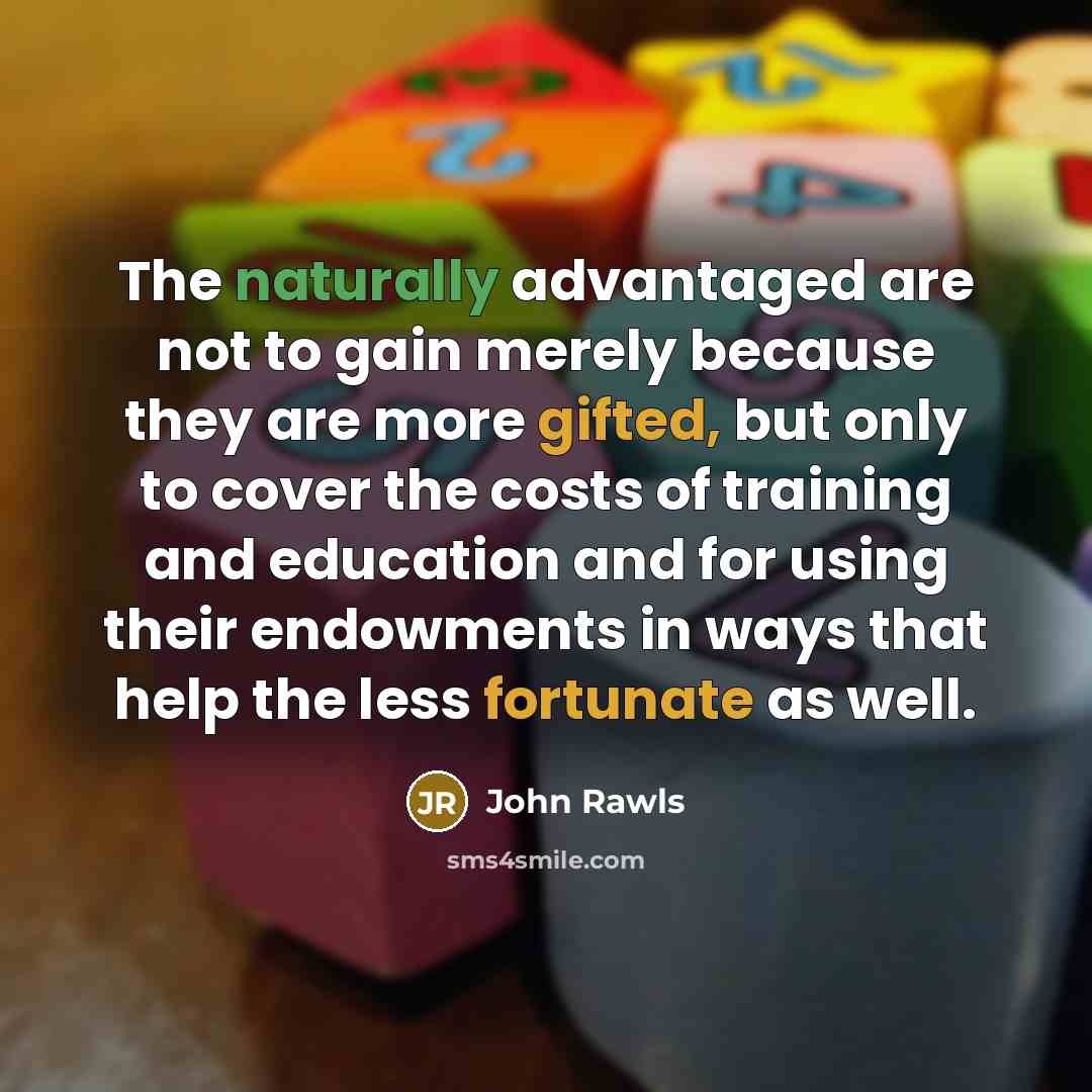 “The naturally advantaged are not to gain merely because they are more gifted, but only to cover the costs of training and education and for using their endowments in ways that help the less fortunate as well.” quote by John Rawls