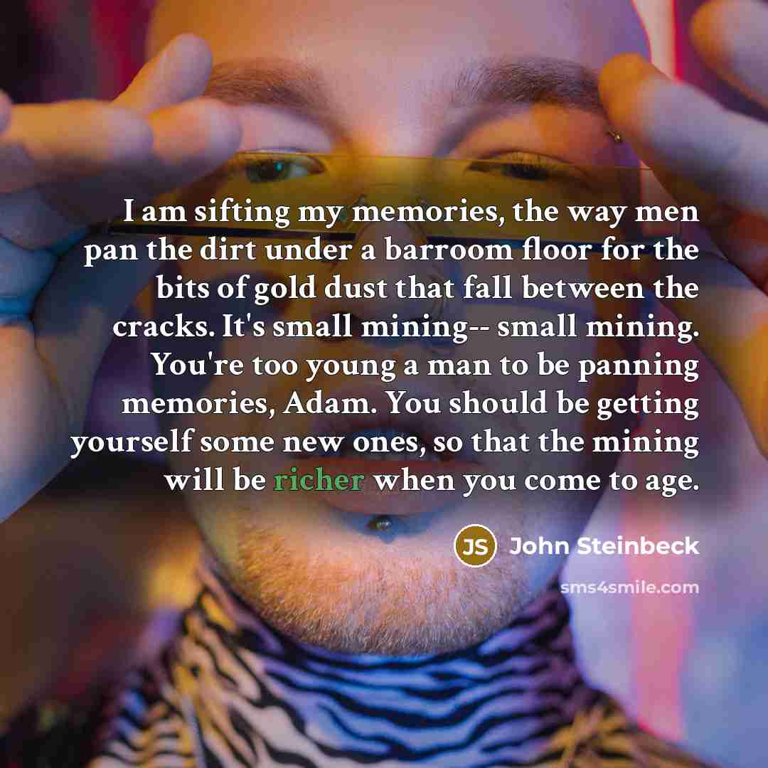 “I am sifting my memories, the way men pan the dirt under a barroom floor for the bits of gold dust that fall between the cracks. It's small mining-- small mining. You're too young a man to be panning memories, Adam. You should be getting yourself some new ones, so that the mining will be richer…” quote by John Steinbeck