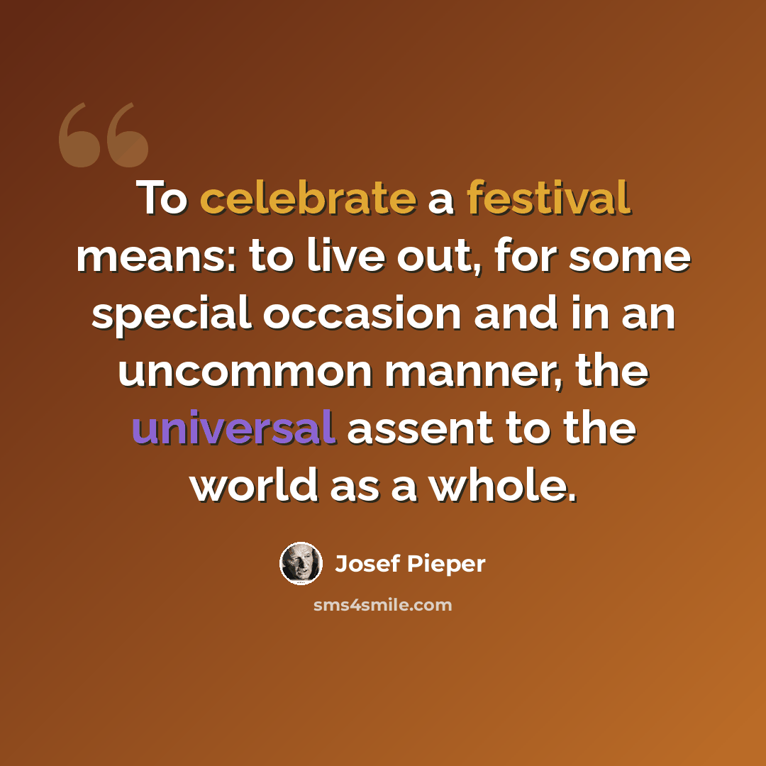“To celebrate a festival means: to live out, for some special occasion and in an uncommon manner, the universal assent to the world as a whole.” quote by Josef Pieper