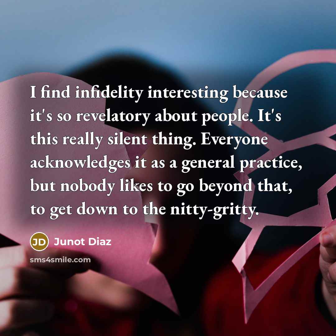 “I find infidelity interesting because it's so revelatory about people. It's this really silent thing. Everyone acknowledges it as a general practice, but nobody likes to go beyond that, to get down to the nitty-gritty.” quote by Junot Diaz
